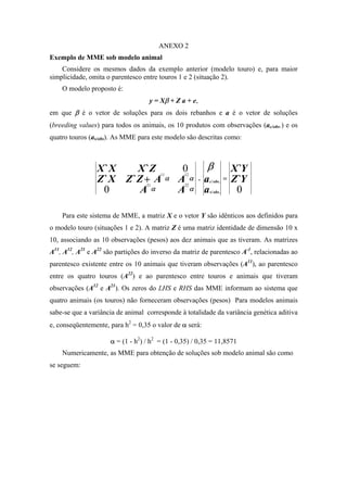 ANEXO 2
Exemplo de MME sob modelo animal
    Considere os mesmos dados da exemplo anterior (modelo touro) e, para maior
simplicidade, omita o parentesco entre touros 1 e 2 (situação 2).
    O modelo proposto é:
                                   y = Xβ + Z a + e,
em que β é o vetor de soluções para os dois rebanhos e a é o vetor de soluções
(breeding values) para todos os animais, os 10 produtos com observações (ac/obs.) e os
quatro touros (as/obs). As MME para este modelo são descritas como:



                 X `X     X `Z                  0          β                   X `Y
                 Z ` X Z `Z + A
                                       11       12

                                  21
                                            α   Aα
                                                22
                                                       .   a   c / obs .
                                                                           =   Z `Y
                   0       Aα                   Aα         a   s / obs .        0

    Para este sistema de MME, a matriz X e o vetor Y são idênticos aos definidos para
o modelo touro (situações 1 e 2). A matriz Z é uma matriz identidade de dimensão 10 x
10, associando as 10 observações (pesos) aos dez animais que as tiveram. As matrizes
A11, A12, A21 e A22 são partições do inverso da matriz de parentesco A-1, relacionadas ao
parentesco existente entre os 10 animais que tiveram observações (A11), ao parentesco
entre os quatro touros (A22) e ao parentesco entre touros e animais que tiveram
observações (A12 e A21). Os zeros do LHS e RHS das MME informam ao sistema que
quatro animais (os touros) não forneceram observações (pesos) Para modelos animais
sabe-se que a variância de animal corresponde à totalidade da variância genética aditiva
e, conseqüentemente, para h2 = 0,35 o valor de α será:

                     α = (1 - h2) / h2 = (1 - 0,35) / 0,35 = 11,8571
    Numericamente, as MME para obtenção de soluções sob modelo animal são como
se seguem:
 