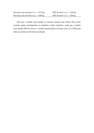 Breeding value do touro 3, a3 = +0,72 kg       DEP do touro 3, u3= + 0,36 kg
Breeding value do touro 4, a4 = -4,08 kg       DEP do touro 3, u3= - 2,04 kg


    Note que o modelo touro produz as mesmas soluções para efeitos fixos (neste
exemplo, grupo contemporâneo ou rebanho) e efeitos aleatórios, sendo que o modelo
touro produz DEP de touros e o modelo animal produz breeding values (2 x DEP) para
todos os animais envolvidos na avaliação.
 