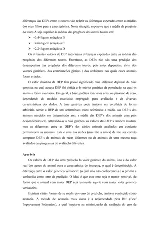 diferenças das DEPs entre os touros vão refletir as diferenças esperadas entre as médias
dos seus filhos para a característica. Nesta situação, espera-se que a média da progênie
do touro A seja superior às médias das progênies dos outros touros em:
        +3,44 kg em relação a B
        +4,64 kg em relação a C
        +2,24 kg em relação a D
    Os diferentes valores de DEP indicam as diferenças esperadas entre as médias das
progênies dos diferentes touros. Entretanto, as DEPs não são uma predição dos
desempenhos das progênies dos diferentes touros, pois estes dependem, além dos
valores genéticos, das combinações gênicas e dos ambientes nos quais esses animais
foram criados.
    O valor absoluto da DEP têm pouco significado. Sua utilidade depende da base
genética na qual aquela DEP foi obtida e do mérito genético da população na qual os
animais foram avaliados. Em geral, a base genética tem valor zero, ou próximo de zero,
dependendo do modelo estatístico empregado para avaliação e de diversas
características dos dados. A base genética pode também ser escolhida de forma
arbitrária como: a DEP de um determinado touro referência; a média das DEP’s dos
animais nascidos em determinado ano; a média das DEP’s dos animais com pais
desconhecidos etc. Alterando-se a base genética, os valores das DEP’s também mudam,
mas as diferenças entre as DEP´s dos vários animais avaliados em conjunto
permanecem as mesmas. Esta é uma das razões (mas não a única) de não ser correto
comparar DEP’s de animais de raças diferentes ou de animais de uma mesma raça
avaliados em programas de avaliação diferentes.


Acurácia
    Os valores de DEP são uma predição do valor genético do animal, isto é do valor
real dos genes do animal para a característica de interesse, o qual é desconhecido. A
diferença entre o valor genético verdadeiro (o qual nós não conhecemos) e o predito é
conhecida como erro de predição. O ideal é que este erro seja o menor possível, de
forma que o animal com maior DEP seja realmente aquele com maior valor genético
verdadeiro.
    Existem várias formas de se medir esse erro de predição, também conhecido como
acurácia. A medida de acurácia mais usada é a recomendada pela BIF (Beef
Improvement Federation), a qual baseia-se na minimização da variância do erro de
 