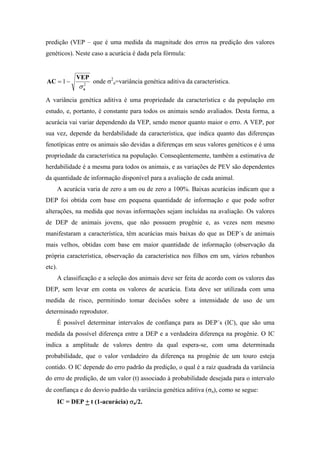 predição (VEP – que é uma medida da magnitude dos erros na predição dos valores
genéticos). Neste caso a acurácia é dada pela fórmula:


           VEP
AC = 1 −            onde σ2a=variância genética aditiva da característica.
            σ   2
                a


A variância genética aditiva é uma propriedade da característica e da população em
estudo, e, portanto, é constante para todos os animais sendo avaliados. Desta forma, a
acurácia vai variar dependendo da VEP, sendo menor quanto maior o erro. A VEP, por
sua vez, depende da herdabilidade da característica, que indica quanto das diferenças
fenotípicas entre os animais são devidas a diferenças em seus valores genéticos e é uma
propriedade da característica na população. Conseqüentemente, também a estimativa de
herdabilidade é a mesma para todos os animais, e as variações de PEV são dependentes
da quantidade de informação disponível para a avaliação de cada animal.
    A acurácia varia de zero a um ou de zero a 100%. Baixas acurácias indicam que a
DEP foi obtida com base em pequena quantidade de informação e que pode sofrer
alterações, na medida que novas informações sejam incluídas na avaliação. Os valores
de DEP de animais jovens, que não possuem progênie e, as vezes nem mesmo
manifestaram a característica, têm acurácias mais baixas do que as DEP´s de animais
mais velhos, obtidas com base em maior quantidade de informação (observação da
própria característica, observação da característica nos filhos em um, vários rebanhos
etc).
    A classificação e a seleção dos animais deve ser feita de acordo com os valores das
DEP, sem levar em conta os valores de acurácia. Esta deve ser utilizada com uma
medida de risco, permitindo tomar decisões sobre a intensidade de uso de um
determinado reprodutor.
    É possível determinar intervalos de confiança para as DEP´s (IC), que são uma
medida da possível diferença entre a DEP e a verdadeira diferença na progênie. O IC
indica a amplitude de valores dentro da qual espera-se, com uma determinada
probabilidade, que o valor verdadeiro da diferença na progênie de um touro esteja
contido. O IC depende do erro padrão da predição, o qual é a raiz quadrada da variância
do erro de predição, de um valor (t) associado à probabilidade desejada para o intervalo
de confiança e do desvio padrão da variância genética aditiva (σa), como se segue:
    IC = DEP + t (1-acurácia) σa/2.
 