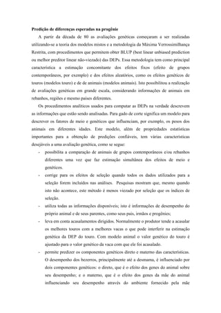 Predição de diferenças esperadas na progênie
   A partir da década de 80 as avaliações genéticas começaram a ser realizadas
utilizando-se a teoria dos modelos mistos e a metodologia da Máxima Verrossimilhança
Restrita, com procedimentos que permitem obter BLUP (best linear unbiased prediction
ou melhor preditor linear não-viezado) das DEPs. Essa metodologia tem como principal
característica a estimação concomitante dos efeitos fixos (efeito de grupos
contemporâneos, por exemplo) e dos efeitos aleatórios, como os efeitos genéticos de
touros (modelos touro) e de de animais (modelos animais). Isto possibilitou a realização
de avaliações genéticas em grande escala, considerando informações de animais em
rebanhos, regiões e mesmo países diferentes.
   Os procedimentos analíticos usados para computar as DEPs na verdade descrevem
as informações que estão sendo analisadas. Para gado de corte significa um modelo para
descrever os fatores de meio e genéticos que influenciam, por exemplo, os pesos dos
animais em diferentes idades. Este modelo, além de propriedades estatísticas
importantes para a obtenção de predições confiáveis, tem várias características
desejáveis a uma avaliação genética, como se segue:
   -   possibilita a comparação de animais de grupos contemporâneos e/ou rebanhos
       diferentes uma vez que faz estimação simultânea dos efeitos de meio e
       genéticos.
   -   corrige para os efeitos de seleção quando todos os dados utilizados para a
       seleção forem incluídos nas análises. Pesquisas mostram que, mesmo quando
       isto não acontece, este método é menos viezado por seleção que os índices de
       seleção.
   -   utiliza todas as informações disponíveis; isto é informações de desempenho do
       próprio animal e de seus parentes, como seus pais, irmãos e progênies;
   -   leva em conta acasalamentos dirigidos. Normalmente o produtor tende a acasalar
       os melhores touros com a melhores vacas o que pode interferir na estimação
       genética da DEP do touro. Com modelo animal o valor genético do touro é
       ajustado para o valor genético da vaca com que ele foi acasalado.
   -   permite predizer os componentes genéticos direto e materno das características.
       O desempenho dos bezerros, principalmente até a desmama, é influenciado por
       dois componentes genéticos: o direto, que é o efeito dos genes do animal sobre
       seu desempenho; e o materno, que é o efeito dos genes da mãe do animal
       influenciando seu desempenho através do ambiente fornecido pela mãe
 