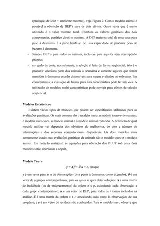 (produção de leite + ambiente materno), veja Figura 2. Com o modelo animal é
       possível a obtenção de DEP´s para os dois efeitos. Outro valor que é muito
       utilizado é o valor materno total. Combina os valores genéticos dos dois
       componentes, genético direto e materno. A DEP materna total de uma vaca para
       peso à desmama, é a parte herdável de sua capacidade de produzir peso de
       bezerro à desmama.
   -   fornece DEP´s para todos os animais, inclusive para aqueles sem desempenho
       próprio;
   -   em gado de corte, normalmente, a seleção é feita de forma seqüencial, isto é o
       produtor seleciona parte dos animais à desmama e somente aqueles que foram
       mantidos à desmama estarão disponíveis para serem avaliados ao sobreano. Em
       conseqüência, a avaliação de touros para esta característica pode ter um viés. A
       utilização de modelos multi-características pode corrigir para efeitos de seleção
       seqüencial.


Modelos Estatísticos
    Existem vários tipos de modelos que podem ser especificados utilizados para as
avaliações genéticas. Os mais comuns são o modelo touro, o modelo touro-avó-materno,
o modelo touro-vaca, o modelo animal e o modelo animal reduzido. A definição de qual
modelo utilizar vai depender dos objetivos do melhorista, do tipo e número de
informações e dos recursos computacionais disponíveis. Os dois modelos mais
comumente usados nas avaliações genéticas de animais são o modelo touro e o modelo
animal. Em notação matricial, as equações para obtenção dos BLUP sob estes dois
modelos serão abordadas a seguir.


Modelo Touro
                                 y = Xβ + Z u + e, em que

y é um vetor para as n de observações (os n pesos à desmama, como exemplo); β é um
vetor de p grupos contemporâneos, para os quais se quer obter soluções; X é uma matriz
de incidência (ou de endereçamento) da ordem n x p, associando cada observação a
cada grupo contemporâneo; u é um vetor de DEP, para todos os t touros incluídos na
análise; Z é uma matriz da ordem n x t, associando cada touro às observações de sua
progênie; e e é um vetor de resíduos não conhecidos. Para o modelo touro observe que
 