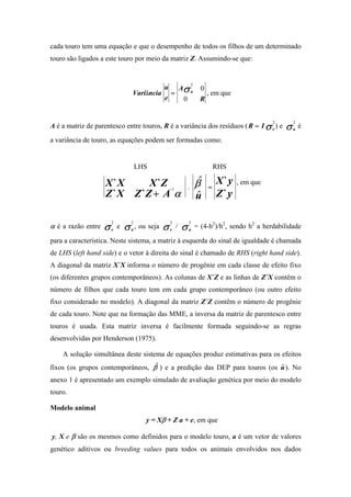 cada touro tem uma equação e que o desempenho de todos os filhos de um determinado
touro são ligados a este touro por meio da matriz Z. Assumindo-se que:



                                                                          Aσ u
                                                                                      2
                                                             u                              0
                                         Variância               =                              , em que
                                                             e                0             R


A é a matriz de parentesco entre touros, R é a variância dos resíduos ( R = I σ e ) e                                         σ
                                                                                                                      2           2
                                                                                                                          .
                                                                                                                                  u
                                                                                                                                      é

a variância de touro, as equações podem ser formadas como:


                                             LHS                                                    RHS

                        X `X      X `Z                                            .       β$    =
                                                                                                    X`y    , em que
                        Z ` X Z `Z + A α
                                                                 −1
                                                                                          u
                                                                                          $         Z`y


                    σ                σ                   σ                    σ
                         2               2                       2                2
α é a razão entre   .    e
                             e   .
                                         u
                                             , ou seja   .       e
                                                                      /   .
                                                                                  u
                                                                                          = (4-h2)/h2, sendo h2 a herdabilidade

para a característica. Neste sistema, a matriz à esquerda do sinal de igualdade é chamada
de LHS (left hand side) e o vetor à direita do sinal é chamado de RHS (right hand side).
A diagonal da matriz X`X informa o número de progênie em cada classe de efeito fixo
(os diferentes grupos contemporâneos). As colunas de X`Z e as linhas de Z`X contêm o
número de filhos que cada touro tem em cada grupo contemporâneo (ou outro efeito
fixo considerado no modelo). A diagonal da matriz Z`Z contêm o número de progênie
de cada touro. Note que na formação das MME, a inversa da matriz de parentesco entre
touros é usada. Esta matriz inversa é facilmente formada seguindo-se as regras
desenvolvidas por Henderson (1975).

    A solução simultânea deste sistema de equações produz estimativas para os efeitos
fixos (os grupos contemporâneos, β$ ) e a predição das DEP para touros (os u ). No
                                                                           $
anexo 1 é apresentado um exemplo simulado de avaliação genética por meio do modelo
touro.

Modelo animal
                                                 y = Xβ + Z a + e, em que

y, X e β são os mesmos como definidos para o modelo touro, a é um vetor de valores
genético aditivos ou breeding values para todos os animais envolvidos nos dados
 