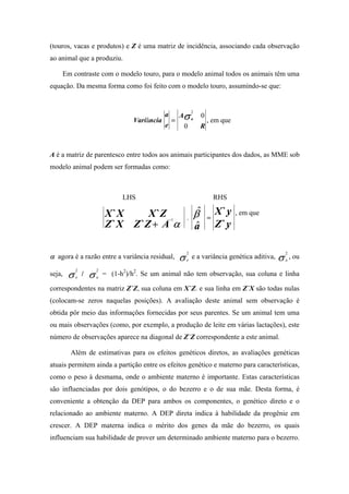 (touros, vacas e produtos) e Z é uma matriz de incidência, associando cada observação
ao animal que a produziu.

    Em contraste com o modelo touro, para o modelo animal todos os animais têm uma
equação. Da mesma forma como foi feito com o modelo touro, assumindo-se que:



                                                                       Aσ a
                                                                               2
                                                          a                            0
                                              Variância        =                           , em que
                                                          e             0              R



A é a matriz de parentesco entre todos aos animais participantes dos dados, as MME sob
modelo animal podem ser formadas como:



                                          LHS                                                  RHS

                                    X `X      X `Z                         .       β$      =
                                                                                               X`y    , em que
                                    Z ` X Z `Z + A α
                                                              −1
                                                                                   a
                                                                                   $           Z`y


                                                                       σ       e a variância genética aditiva, . σ a , ou
                                                                           2                                       2
α agora é a razão entre a variância residual,                      .       e



            σ               σ
                2               2
seja,   .       e
                    /   .       a
                                    = (1-h2)/h2. Se um animal não tem observação, sua coluna e linha

correspondentes na matriz Z`Z, sua coluna em X`Z. e sua linha em Z`X são todas nulas
(colocam-se zeros naquelas posições). A avaliação deste animal sem observação é
obtida pôr meio das informações fornecidas por seus parentes. Se um animal tem uma
ou mais observações (como, por exemplo, a produção de leite em várias lactações), este
número de observações aparece na diagonal de Z`Z correspondente a este animal.

            Além de estimativas para os efeitos genéticos diretos, as avaliações genéticas
atuais permitem ainda a partição entre os efeitos genético e materno para características,
como o peso à desmama, onde o ambiente materno é importante. Estas características
são influenciadas por dois genótipos, o do bezerro e o de sua mãe. Desta forma, é
conveniente a obtenção da DEP para ambos os componentes, o genético direto e o
relacionado ao ambiente materno. A DEP direta indica à habilidade da progênie em
crescer. A DEP materna indica o mérito dos genes da mãe do bezerro, os quais
influenciam sua habilidade de prover um determinado ambiente materno para o bezerro.
 
