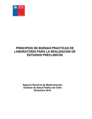 PRINCIPIOS DE BUENAS PRACTICAS DE
LABORATORIO PARA LA REALIZACION DE
ESTUDIOS PRECLINICOS
Agencia Nacional de Medicamentos
Instituto de Salud Pública de Chile
Diciembre 2014
 