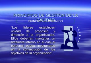 PRINCIPIOS DE GESTION DE LA CALIDAD “ Los líderes establecen unidad de propósito y dirección a la organización. Ellos deberían mantener un ambiente interno en el cual el personal pueda involucrarse en la consecución de los objetivos de la organización”. PRINCIPIO 2: LIDERAZGO 