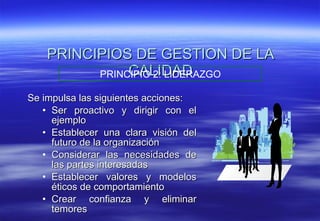 PRINCIPIOS DE GESTION DE LA CALIDAD Se impulsa las siguientes acciones: Ser proactivo y dirigir con el ejemplo Establecer una clara visión del futuro de la organización Considerar las necesidades de las partes interesadas Establecer valores y modelos éticos de comportamiento Crear confianza y eliminar temores PRINCIPIO 2: LIDERAZGO 