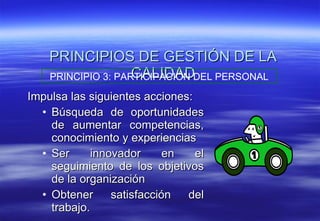 PRINCIPIOS DE GESTIÓN DE LA CALIDAD Impulsa las siguientes acciones: Búsqueda de oportunidades de aumentar competencias, conocimiento y experiencias Ser innovador en el seguimiento de los objetivos de la organización Obtener satisfacción del trabajo. PRINCIPIO 3: PARTICIPACIÓN DEL PERSONAL 