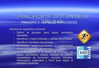 PRINCIPIOS DE GESTION DE LA CALIDAD Impulsa las siguientes acciones: Definir el proceso para lograr resultados deseados Identificar y medir entradas y salidas del proceso  Identificar interfases del proceso  Establecer responsabilidades y autoridades claras en la gestión del proceso. Tener en cuenta en el diseño de procesos: los pasos, actividades, etapas, medidas de control, necesidades de formación, equipos, métodos, información, materiales y otros para lograr el resultado esperado PRINCIPIO 4: ENFOQUE A PROCESOS 