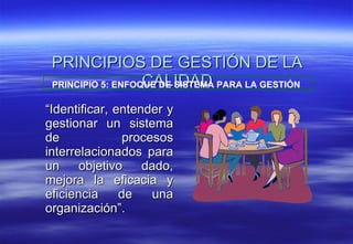 PRINCIPIOS DE GESTIÓN DE LA CALIDAD “ Identificar, entender y gestionar un sistema de procesos interrelacionados para un objetivo dado, mejora la eficacia y eficiencia de una organización”. PRINCIPIO 5: ENFOQUE DE SISTEMA PARA LA GESTIÓN   