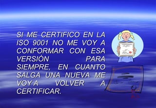 SI ME CERTIFICO EN LA ISO 9001 NO ME VOY A CONFORMAR CON ESA VERSIÓN PARA SIEMPRE, EN CUANTO SALGA UNA NUEVA ME VOY A VOLVER A CERTIFICAR.  