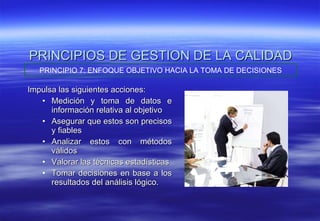 PRINCIPIOS DE GESTION DE LA CALIDAD Impulsa las siguientes acciones: Medición y toma de datos e información relativa al objetivo Asegurar que estos son precisos y fiables  Analizar estos con métodos válidos Valorar las técnicas estadísticas Tomar decisiones en base a los resultados del análisis lógico. PRINCIPIO 7: ENFOQUE OBJETIVO HACIA LA TOMA DE DECISIONES 