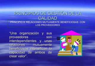 “ Una organización y sus proveedores son interdependientes y unas relaciones mutuamente beneficiosas intensifican la capacidad de ambos de crear valor”. PRINCIPIOS DE GESTIÓN DE LA CALIDAD PRINCIPIO 8: RELACIONES MUTUAMENTE BENEFICIOSAS  CON LOS PROVEEDORES 
