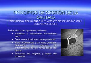 Se impulsa a las siguientes acciones: Identificar y seleccionar proveedores clave Crear comunicaciones claras y abiertas Iniciar el desarrollo y la mejora continua. Determinar en conjunto un entendimiento de las necesidades del cliente. Reconoce las mejoras y logros del proveedor PRINCIPIOS DE GESTIÓN DE LA CALIDAD PRINCIPIO 8: RELACIONES MUTUAMENTE BENEFICIOSAS  CON LOS PROVEEDORES 