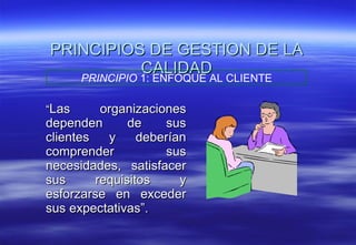 PRINCIPIOS DE GESTION DE LA CALIDAD “ Las organizaciones dependen de sus clientes y deberían comprender sus necesidades, satisfacer sus requisitos y esforzarse en exceder sus expectativas”. PRINCIPIO  1: ENFOQUE AL CLIENTE 