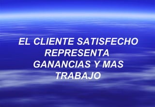 EL CLIENTE SATISFECHO REPRESENTA  GANANCIAS Y MAS TRABAJO   