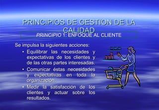 PRINCIPIOS DE GESTION DE LA CALIDAD Se impulsa la siguientes acciones: Equilibrar las necesidades y expectativas de los clientes y de las otras partes interesadas. Comunicar éstas necesidades y expectativas en toda la organización. Medir la satisfacción de los clientes y actuar sobre los resultados. PRINCIPIO  1: ENFOQUE AL CLIENTE 