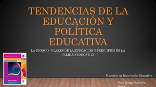 TENDENCIAS DE LA
EDUCACIÓN Y
POLÍTICA
EDUCATIVA
LA UNESCO: PILARES DE LA EDUCACIÓN Y PRINCIPIOS DE LA
CALIDAD EDUCATIVA
Maestría en Innovación Educativa
Por: Noemi Sanchez
 