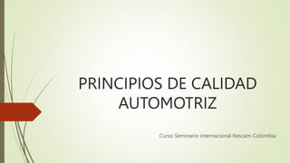PRINCIPIOS DE CALIDAD
AUTOMOTRIZ
Curso Seminario internacional Itescam-Colombia
 