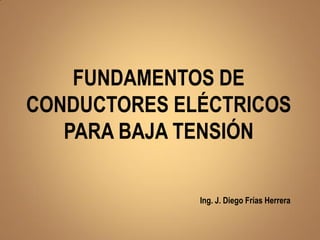 FUNDAMENTOS DE
CONDUCTORES ELÉCTRICOS
PARA BAJA TENSIÓN
Ing. J. Diego Frías Herrera
 