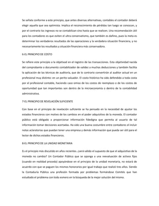 Se señala conforme a este principio, que antes diversas alternativas, contables el contador deberá
elegir aquella que sea optimista. Implica el reconocimiento de pérdidas tan luego se conozcan, y
por el contrario los ingresos no se contabilizan sino hasta que se realicen. Una recomendación útil
para los contadores es que eviten el ultra conservatismo, que también es dañino, pues la meta es
determinar los verdaderos resultados de las operaciones y la verdadera situación financiera, y no
necesariamente los resultados y situación financiera más conservadora.
6-EL PRINCIPIO DE COSTO
Se refiere este principio a la objetivad en el registro de las transacciones. Esta objetividad nacida
del comprobante o documento contabilizador de validez a muchas deducciones y también facilita
la aplicación de las técnicas de auditoría, que de lo contrario convertirán al auditor actual en un
profesional muy distinto: en un perito valuador. El costo histórico ha sido defendido a toda costa
por el profesional contable, haciendo caso omiso de los costos de reemplazo o de los costos de
oportunidad que tan importantes son dentro de la microeconomía o dentro de la contabilidad
administrativa.
7-EL PRINCIPIO DE REVELACIÓN SUFICIENTE
Con base en el principio de revelación suficiente se ha pensado en la necesidad de ajustar los
estados financieros con motivo de los cambios en el poder adquisitivo de la moneda. El contador
público está obligado a proporcionar información fidedigna que permita al usuario de tal
información tomar decisiones acertadas. Ha sido una buena costumbre entre contadores el incluir
notas aclaratorias que puedan tener una empresa y demás información que pueda ser útil para el
lector de dichos estados financieros.
8-EL PRINCIPIO DE LA UNIDAD MONETARIA
Es el principio más discutido en años recientes. ¿será válido el supuesto de que el adquisitivo de la
moneda no cambia? Un Contador Público que se oponga a una reevaluación de activos fijos
(cuando en realidad proceda) apoyándose en el principio de la unidad monetaria, no estará de
acuerdo con que se paguen los mismos honorarios por igual trabajo que realizó tres años. Siendo
la Contaduría Pública una profesión formada por problemas formándose Comités que han
estudiado el problema con todo esmero en la búsqueda de la mejor solución del mismo.
 