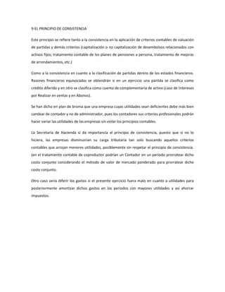 9-EL PRINCIPIO DE CONSISTENCIA
Este principio se refiere tanto a la consistencia en la aplicación de criterios contables de valuación
de partidas y demás criterios (capitalización o no capitalización de desembolsos relacionados con
activos fijos; tratamiento contable de los planes de pensiones a persona, tratamiento de mejoras
de arrendamientos, etc.)
Como a la consistencia en cuanto a la clasificación de partidas dentro de los estados financieros.
Razones financieras equivocadas se obtendrán si en un ejercicio una partida se clasifica como
crédito diferido y en otro se clasifica como cuenta de complementaria de activo (caso de Intereses
por Realizar en ventas y en Abonos).
Se han dicho en plan de broma que una empresa cuyas utilidades sean deficientes debe más bien
cambiar de contador y no de administrador, pues los contadores sus criterios profesionales podrán
hacer variar las utilidades de las empresas sin violar los principios contables.
La Secretaría de Hacienda sí da importancia al principio de consistencia, puesto que si no lo
hiciera, las empresas disminuirían su carga tributaria tan solo buscando aquellos criterios
contables que arrojan menores utilidades, posiblemente sin respetar el principio de consistencia.
(en el tratamiento contable de coproductor podrían un Contador en un período prorratear dicho
costo conjunto considerando el método de valor de mercado ponderado para prorratear dicho
costo conjunto.
Otro caso sería diferir los gastos si el presente ejercicio fuera malo en cuanto a utilidades para
posteriormente amortizar dichos gastos en los períodos con mayores utilidades y así ahorrar
impuestos.
 