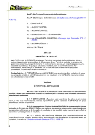 Prof.a Germana Chaves



                         Art. 3º São Princípios Fundamentais de Contabilidade:

                         Art. 3º São Princípios de Contabilidade: (Redação dada pela Resolução CFC nº.
1.282/10)

                         I)    o da ENTIDADE;

                         II)   o da CONTINUIDADE;

                         III) o da OPORTUNIDADE;

                         IV) o do REGISTRO PELO VALOR ORIGINAL;

                         V)    o da ATUALIZAÇÃO MONETÁRIA; (Revogado pela Resolução CFC nº.
                               1.282/10)

                         VI) o da COMPETÊNCIA; e

                         VII) o da PRUDÊNCIA.


                                                SEÇÃO I

                                    O PRINCÍPIO DA ENTIDADE

    Art. 4º O Princípio da ENTIDADE reconhece o Patrimônio como objeto da Contabilidade e afirma a
    autonomia patrimonial, a necessidade da diferenciação de um Patrimônio particular no universo dos
    patrimônios existentes, independentemente de pertencer a uma pessoa, um conjunto de pessoas, uma
    sociedade ou instituição de qualquer natureza ou finalidade, com ou sem fins lucrativos. Por
    conseqüência, nesta acepção, o Patrimônio não se confunde com aqueles dos seus sócios ou
    proprietários, no caso de sociedade ou instituição.

    Parágrafo único – O PATRIMÔNIO pertence à ENTIDADE, mas a recíproca não é verdadeira. A soma
    ou agregação contábil de patrimônios autônomos não resulta em nova ENTIDADE, mas numa unidade
    de natureza econômico-contábil.


                                                SEÇÃO II

                                  O PRINCÍPIO DA CONTINUIDADE


                           Art. 5º A CONTINUIDADE ou não da ENTIDADE, bem como sua vida definida ou
provável, devem ser consideradas quando da classificação e avaliação das mutações patrimoniais,
quantitativas e qualitativas.

                         § 1º A CONTINUIDADE influencia o valor econômico dos ativos e, em muitos
casos, o valor ou o vencimento dos passivos, especialmente quando a extinção da ENTIDADE tem prazo
determinado, previsto ou previsível.

                         § 2º A observância do Princípio da CONTINUIDADE é indispensável à correta
aplicação do Princípio da COMPETÊNCIA, por efeito de se relacionar diretamente à quantificação dos
componentes patrimoniais e à formação do resultado, e de constituir dado importante para aferir a
capacidade futura de geração de resultado.

                          Art. 5º O Princípio da Continuidade pressupõe que a Entidade continuará em
operação no futuro e, portanto, a mensuração e a apresentação dos componentes do patrimônio levam em
conta esta circunstância. (Redação dada pela Resolução CFC nº. 1.282/10)



2
 