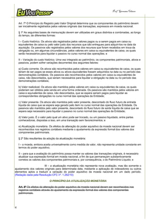 Prof.a Germana Chaves



    Art. 7º O Princípio do Registro pelo Valor Original determina que os componentes do patrimônio devem
    ser inicialmente registrados pelos valores originais das transações, expressos em moeda nacional.

    § 1º As seguintes bases de mensuração devem ser utilizadas em graus distintos e combinadas, ao longo
    do tempo, de diferentes formas:

    I – Custo histórico. Os ativos são registrados pelos valores pagos ou a serem pagos em caixa ou
    equivalentes de caixa ou pelo valor justo dos recursos que são entregues para adquiri-los na data da
    aquisição. Os passivos são registrados pelos valores dos recursos que foram recebidos em troca da
    obrigação ou, em algumas circunstâncias, pelos valores em caixa ou equivalentes de caixa, os quais
    serão necessários para liquidar o passivo no curso normal das operações; e

    II – Variação do custo histórico. Uma vez integrado ao patrimônio, os componentes patrimoniais, ativos e
    passivos, podem sofrer variações decorrentes dos seguintes fatores:

    a) Custo corrente. Os ativos são reconhecidos pelos valores em caixa ou equivalentes de caixa, os quais
    teriam de ser pagos se esses ativos ou ativos equivalentes fossem adquiridos na data ou no período das
    demonstrações contábeis. Os passivos são reconhecidos pelos valores em caixa ou equivalentes de
    caixa, não descontados, que seriam necessários para liquidar a obrigação na data ou no período das
    demonstrações contábeis;

    b) Valor realizável. Os ativos são mantidos pelos valores em caixa ou equivalentes de caixa, os quais
    poderiam ser obtidos pela venda em uma forma ordenada. Os passivos são mantidos pelos valores em
    caixa e equivalentes de caixa, não descontados, que se espera seriam pagos para liquidar as
    correspondentes obrigações no curso normal das operações da Entidade;

    c) Valor presente. Os ativos são mantidos pelo valor presente, descontado do fluxo futuro de entrada
    líquida de caixa que se espera seja gerado pelo item no curso normal das operações da Entidade. Os
    passivos são mantidos pelo valor presente, descontado do fluxo futuro de saída líquida de caixa que se
    espera seja necessário para liquidar o passivo no curso normal das operações da Entidade;

    d) Valor justo. É o valor pelo qual um ativo pode ser trocado, ou um passivo liquidado, entre partes
    conhecedoras, dispostas a isso, em uma transação sem favorecimentos; e

    e) Atualização monetária. Os efeitos da alteração do poder aquisitivo da moeda nacional devem ser
    reconhecidos nos registros contábeis mediante o ajustamento da expressão formal dos valores dos
    componentes patrimoniais.

    § 2º São resultantes da adoção da atualização monetária:

    I – a moeda, embora aceita universalmente como medida de valor, não representa unidade constante em
    termos do poder aquisitivo;

    II – para que a avaliação do patrimônio possa manter os valores das transações originais, é necessário
    atualizar sua expressão formal em moeda nacional, a fim de que permaneçam substantivamente
    corretos os valores dos componentes patrimoniais e, por consequência, o do Patrimônio Líquido; e

                        III – a atualização monetária não representa nova avaliação, mas tão somente o
ajustamento dos valores originais para determinada data, mediante a aplicação de indexadores ou outros
elementos aptos a traduzir a variação do poder aquisitivo da moeda nacional em um dado período.
(Redação dada pela Resolução CFC nº. 1.282/10)

                               O PRINCÍPIO DA ATUALIZAÇÃO MONETÁRIA

    Art. 8º Os efeitos da alteração do poder aquisitivo da moeda nacional devem ser reconhecidos nos
    registros contábeis através do ajustamento da expressão formal dos valores dos componentes
    patrimoniais.




4
 