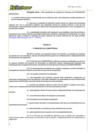 Prof.a Germana Chaves


                         Parágrafo único – São resultantes da adoção do Princípio da ATUALIZAÇÃO
MONETÁRIA:

    I – a moeda, embora aceita universalmente como medida de valor, não representa unidade constante em
    termos do poder aquisitivo;

                         II – para que a avaliação do patrimônio possa manter os valores das transações
originais (art. 7º), é necessário atualizar sua expressão formal em moeda nacional, a fim de que
permaneçam substantivamente corretos os valores dos componentes patrimoniais e, por conseqüência, o
do patrimônio líquido;

                        III – a atualização monetária não representa nova avaliação, mas, tão-somente, o
ajustamento dos valores originais para determinada data, mediante a aplicação de indexadores, ou outros
elementos aptos a traduzir a variação do poder aquisitivo da moeda nacional em um dado período.
(Revogado pela Resolução CFC nº. 1.282/10)



                                                SEÇÃO VI

                                  O PRINCÍPIO DA COMPETÊNCIA


                       Art. 9º As receitas e as despesas devem ser incluídas na apuração do resultado
do período em que ocorrerem, sempre simultaneamente quando se correlacionarem, independentemente
de recebimento ou pagamento.

                        § 1º O Princípio da COMPETÊNCIA determina quando as alterações no ativo ou
no passivo resultam em aumento ou diminuição no patrimônio líquido, estabelecendo diretrizes para
classificação das mutações patrimoniais, resultantes da observância do Princípio da OPORTUNIDADE.

                         § 2º O reconhecimento simultâneo das receitas e despesas, quando correlatas, é
conseqüência natural do respeito ao período em que ocorrer sua geração.

                         § 3º As receitas consideram-se realizadas:

                      I – nas transações com terceiros, quando estes efetuarem o pagamento ou
assumirem compromisso firme de efetivá-lo, quer pela investidura na propriedade de bens anteriormente
pertencentes à ENTIDADE, quer pela fruição de serviços por esta prestados;

                        II – quando da extinção, parcial ou total, de um passivo, qualquer que seja o
motivo, sem o desaparecimento concomitante de um ativo de valor igual ou maior;

                         III – pela geração natural de novos ativos independentemente da intervenção de
terceiros;

                         IV – no recebimento efetivo de doações e subvenções.

                         § 4º Consideram-se incorridas as despesas:

                         I – quando deixar de existir o correspondente valor ativo, por transferência de sua
propriedade para terceiro;

                         II – pela diminuição ou extinção do valor econômico de um ativo;

                         III – pelo surgimento de um passivo, sem o correspondente ativo.

                        Art. 9º O Princípio da Competência determina que os efeitos das transações e
outros eventos sejam reconhecidos nos períodos a que se referem, independentemente do recebimento ou
pagamento.


5
 