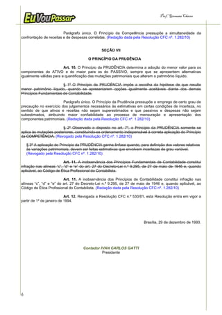Prof.a Germana Chaves



                         Parágrafo único. O Princípio da Competência pressupõe a simultaneidade da
confrontação de receitas e de despesas correlatas. (Redação dada pela Resolução CFC nº. 1.282/10)


                                               SEÇÃO VII

                                       O PRINCÍPIO DA PRUDÊNCIA

                         Art. 10. O Princípio da PRUDÊNCIA determina a adoção do menor valor para os
componentes do ATIVO e do maior para os do PASSIVO, sempre que se apresentem alternativas
igualmente válidas para a quantificação das mutações patrimoniais que alterem o patrimônio líquido.

                        § 1º O Princípio da PRUDÊNCIA impõe a escolha da hipótese de que resulte
menor patrimônio líquido, quando se apresentarem opções igualmente aceitáveis diante dos demais
Princípios Fundamentais de Contabilidade.

                        Parágrafo único. O Princípio da Prudência pressupõe o emprego de certo grau de
precaução no exercício dos julgamentos necessários às estimativas em certas condições de incerteza, no
sentido de que ativos e receitas não sejam superestimados e que passivos e despesas não sejam
subestimados, atribuindo maior confiabilidade ao processo de mensuração e apresentação dos
componentes patrimoniais. (Redação dada pela Resolução CFC nº. 1.282/10)

                        § 2º Observado o disposto no art. 7º, o Princípio da PRUDÊNCIA somente se
aplica às mutações posteriores, constituindo-se ordenamento indispensável à correta aplicação do Princípio
da COMPETÊNCIA. (Revogado pela Resolução CFC nº. 1.282/10)

    § 3º A aplicação do Princípio da PRUDÊNCIA ganha ênfase quando, para definição dos valores relativos
    às variações patrimoniais, devem ser feitas estimativas que envolvem incertezas de grau variável.
    (Revogado pela Resolução CFC nº. 1.282/10)

                          Art. 11. A inobservância dos Princípios Fundamentais de Contabilidade constitui
infração nas alíneas “c”, “d” e “e” do art. 27 do Decreto-Lei n.º 9.295, de 27 de maio de 1946 e, quando
aplicável, ao Código de Ética Profissional do Contabilista.

                          Art. 11. A inobservância dos Princípios de Contabilidade constitui infração nas
alíneas “c”, “d” e “e” do art. 27 do Decreto-Lei n.º 9.295, de 27 de maio de 1946 e, quando aplicável, ao
Código de Ética Profissional do Contabilista. (Redação dada pela Resolução CFC nº. 1.282/10)

                           Art. 12. Revogada a Resolução CFC n.º 530/81, esta Resolução entra em vigor a
partir de 1º de janeiro de 1994.




                                                                        Brasília, 29 de dezembro de 1993.




                                    Contador IVAN CARLOS GATTI
                                              Presidente




6
 