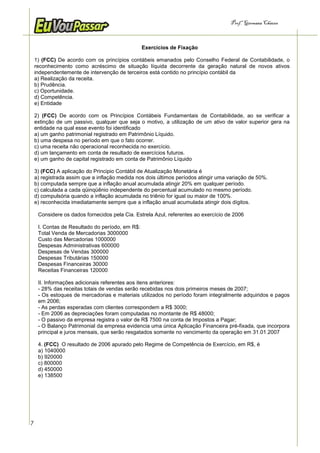 Prof.a Germana Chaves



                                                 Exercícios de Fixação

    1) (FCC) De acordo com os princípios contábeis emanados pelo Conselho Federal de Contabilidade, o
    reconhecimento como acréscimo de situação líquida decorrente da geração natural de novos ativos
    independentemente de intervenção de terceiros está contido no princípio contábil da
    a) Realização da receita.
    b) Prudência.
    c) Oportunidade.
    d) Competência.
    e) Entidade

    2) (FCC) De acordo com os Princípios Contábeis Fundamentais de Contabilidade, ao se verificar a
    extinção de um passivo, qualquer que seja o motivo, a utilização de um ativo de valor superior gera na
    entidade na qual esse evento foi identificado
    a) um ganho patrimonial registrado em Patrimônio Líquido.
    b) uma despesa no período em que o fato ocorrer.
    c) uma receita não operacional reconhecida no exercício.
    d) um lançamento em conta de resultado de exercícios futuros.
    e) um ganho de capital registrado em conta de Patrimônio Líquido

    3) (FCC) A aplicação do Principio Contábil de Atualização Monetária é
    a) registrada assim que a inflação medida nos dois últimos períodos atingir uma variação de 50%.
    b) computada sempre que a inflação anual acumulada atingir 20% em qualquer período.
    c) calculada a cada qüinqüênio independente do percentual acumulado no mesmo período.
    d) compulsória quando a inflação acumulada no triênio for igual ou maior de 100%.
    e) reconhecida imediatamente sempre que a inflação anual acumulada atingir dois dígitos.

     Considere os dados fornecidos pela Cia. Estrela Azul, referentes ao exercício de 2006

     I. Contas de Resultado do período, em R$:
     Total Venda de Mercadorias 3000000
     Custo das Mercadorias 1000000
     Despesas Administrativas 600000
     Despesas de Vendas 300000
     Despesas Tributárias 150000
     Despesas Financeiras 30000
     Receitas Financeiras 120000

     II. Informações adicionais referentes aos itens anteriores:
     - 28% das receitas totais de vendas serão recebidas nos dois primeiros meses de 2007;
     - Os estoques de mercadorias e materiais utilizados no período foram integralmente adquiridos e pagos
     em 2006;
     - As perdas esperadas com clientes correspondem a R$ 3000;
     - Em 2006 as depreciações foram computadas no montante de R$ 48000;
     - O passivo da empresa registra o valor de R$ 7500 na conta de Impostos a Pagar;
     - O Balanço Patrimonial da empresa evidencia uma única Aplicação Financeira pré-fixada, que incorpora
     principal e juros mensais, que serão resgatados somente no vencimento da operação em 31.01.2007

     4. (FCC) O resultado de 2006 apurado pelo Regime de Competência de Exercício, em R$, é
     a) 1040000
     b) 920000
     c) 800000
     d) 450000
     e) 138500




7
 