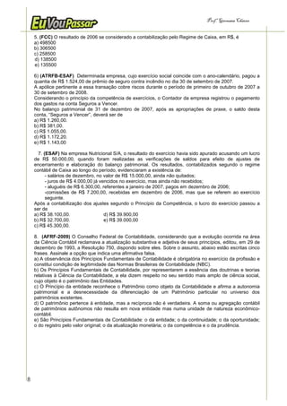 Prof.a Germana Chaves


    5. (FCC) O resultado de 2006 se considerado a contabilização pelo Regime de Caixa, em R$, é
    a) 498500
    b) 306500
    c) 258500
    d) 138500
    e) 135500

    6) (ATRFB-ESAF) Determinada empresa, cujo exercício social coincide com o ano-calendário, pagou a
    quantia de R$ 1.524,00 de prêmio de seguro contra incêndio no dia 30 de setembro de 2007.
    A apólice pertinente a essa transação cobre riscos durante o período de primeiro de outubro de 2007 a
    30 de setembro de 2008.
    Considerando o princípio da competência de exercícios, o Contador da empresa registrou o pagamento
    dos gastos na conta Seguros a Vencer.
    No balanço patrimonial de 31 de dezembro de 2007, após as apropriações de praxe, o saldo desta
    conta, “Seguros a Vencer”, deverá ser de
    a) R$ 1.260,00.
    b) R$ 381,00.
    c) R$ 1.055,00.
    d) R$ 1.172,20.
    e) R$ 1.143,00

      7. (ESAF) Na empresa Nutricional S/A, o resultado do exercício havia sido apurado acusando um lucro
    de R$ 50.000,00, quando foram realizadas as verificações de saldos para efeito de ajustes de
    encerramento e elaboração do balanço patrimonial. Os resultados, contabilizados segundo o regime
    contábil de Caixa ao longo do período, evidenciaram a existência de:
          - salários de dezembro, no valor de R$ 15.000,00, ainda não quitados;
          - juros de R$ 4.000,00 já vencidos no exercício, mas ainda não recebidos;
          - aluguéis de R$ 6.300,00, referentes a janeiro de 2007, pagos em dezembro de 2006;
          -comissões de R$ 7.200,00, recebidas em dezembro de 2006, mas que se referem ao exercício
          seguinte.
    Após a contabilização dos ajustes segundo o Princípio da Competência, o lucro do exercício passou a
    ser de
    a) R$ 38.100,00.                  d) R$ 39.900,00
    b) R$ 32.700,00.                  e) R$ 39.000,00
    c) R$ 45.300,00.

    8. (AFRF-2009) O Conselho Federal de Contabilidade, considerando que a evolução ocorrida na área
    da Ciência Contábil reclamava a atualização substantiva e adjetiva de seus princípios, editou, em 29 de
    dezembro de 1993, a Resolução 750, dispondo sobre eles. Sobre o assunto, abaixo estão escritas cinco
    frases. Assinale a opção que indica uma afirmativa falsa.
    a) A observância dos Princípios Fundamentais de Contabilidade é obrigatória no exercício da profissão e
    constitui condição de legitimidade das Normas Brasileiras de Contabilidade (NBC).
    b) Os Princípios Fundamentais de Contabilidade, por representarem a essência das doutrinas e teorias
    relativas à Ciência da Contabilidade, a ela dizem respeito no seu sentido mais amplo de ciência social,
    cujo objeto é o patrimônio das Entidades.
    c) O Princípio da entidade reconhece o Patrimônio como objeto da Contabilidade e afirma a autonomia
    patrimonial e a desnecessidade da diferenciação de um Patrimônio particular no universo dos
    patrimônios existentes.
    d) O patrimônio pertence à entidade, mas a recíproca não é verdadeira. A soma ou agregação contábil
    de patrimônios autônomos não resulta em nova entidade mas numa unidade de natureza econômico-
    contábil.
    e) São Princípios Fundamentais de Contabilidade: o da entidade; o da continuidade; o da oportunidade;
    o do registro pelo valor original; o da atualização monetária; o da competência e o da prudência.




8
 