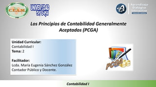 Los Principios de Contabilidad Generalmente
Aceptados (PCGA)
Unidad Curricular:
Contabilidad I
Tema: 2
Facilitador:
Lcda. María Eugenia Sánchez González
Contador Público y Docente.
Contabilidad I
 