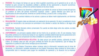 8. PERÍODO: Es el lapso de tiempo en que se mide la gestión económica, por lo general es de un año, la
finalidad es para conocer los resultados (utilidad o pérdida) de las operaciones y situación económica-
financiera de la empresa y verificar los cambios habidos en los doce meses.
9. DEVENGADO: se refiere a los derechos y obligaciones que habrán de vencer en fecha normal del ejercicio
y/o posterior al cierre del periodo económico (ingresos, costos - gastos diferidos que tiene que se
regularizados al cierre del período, teniendo en cuenta el tiempo, ya sea a corto o a largo plazo).
10. OBJETIVIDAD: Los cambios habidos en los activos o pasivos se deben medir objetivamente y en términos
monetarios.
11. REALIZACIÓN: El registro debe ser efectuado a la realización de la operación. Es decir, la realización ocurre
cuando las mercancías o los servicios se suministran a los clientes a cambio de efectivo o de algún otro
valor.
12. PRUDENCIA: También llamado criterio conservador. Es cuando se debe elegir entre dos valores, se debe
tomar en cuenta el más bajo.
13. UNIFORMIDAD: Los principios optados deben ser los mismo de un período a otro. Si una empresa, hace
frecuentes cambios en la manera de manjar en sus registros contables determinado tipo de operaciones se le
dificultará en demasía la comparación de cifras contables en su período con las de otro.
14. SIGNIFICACIÓN O IMPORTANCIA RELATIVA: Se debe actuar con sentido práctico, aplicando el mejor
criterio. El contador pasa por alto una gran cantidad de hecho de poca importancia, que el trabajo de
registrarlos no justifica el valor de las ventajas que se obtuviesen.
15. EXPOSICIÓN: Los Estados Financieros deben contener toda la información necesaria para la toma de
decisiones. La información contable representa en los Estado Financieros debe contener en forma clara y
comprensible todo lo necesario para juzgar los resultados de operación y la situación de la empresa.
 