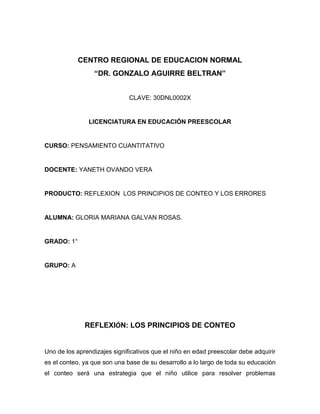 CENTRO REGIONAL DE EDUCACION NORMAL
“DR. GONZALO AGUIRRE BELTRAN”
CLAVE: 30DNL0002X
LICENCIATURA EN EDUCACIÓN PREESCOLAR
CURSO: PENSAMIENTO CUANTITATIVO
DOCENTE: YANETH OVANDO VERA
PRODUCTO: REFLEXION LOS PRINCIPIOS DE CONTEO Y LOS ERRORES
ALUMNA: GLORIA MARIANA GALVAN ROSAS.
GRADO: 1°
GRUPO: A
REFLEXIÓN: LOS PRINCIPIOS DE CONTEO
Uno de los aprendizajes significativos que el niño en edad preescolar debe adquirir
es el conteo, ya que son una base de su desarrollo a lo largo de toda su educación
el conteo será una estrategia que el niño utilice para resolver problemas
 