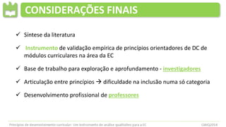 CONSIDERAÇÕES FINAIS
 Síntese da literatura
 Instrumento de validação empírica de princípios orientadores de DC de
módulos curriculares na área da EC
 Base de trabalho para exploração e aprofundamento - investigadores
 Articulação entre princípios  dificuldade na inclusão numa só categoria
 Desenvolvimento profissional de professores
 