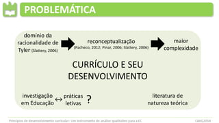 CURRÍCULO E SEU
DESENVOLVIMENTO
PROBLEMÁTICA
literatura de
natureza teórica
domínio da
racionalidade de
Tyler (Slattery, 2006)
reconceptualização
(Pacheco, 2012; Pinar, 2006; Slattery, 2006)
maior
complexidade
investigação
em Educação
↔
práticas
letivas ?
 