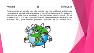PRINCIPIO DE GLOBALIDAD
Posteriormente se apreció con más claridad que los problemas ambientales
continuaban y que por ende era necesario intensificar la cooperación regional e
internacional para buscar soluciones a los problemas transfronterizos. En su
primera etapa la política y la actuación de los países estaban supeditadas a una
actuación loca, para resolver problemas puntuales de su entorno local.
 