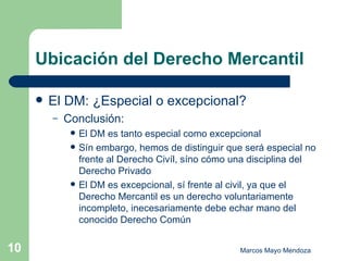 Ubicación del Derecho Mercantil El DM: ¿Especial o excepcional? Conclusión: El DM es tanto especial como excepcional Sín embargo, hemos de distinguir que será especial no frente al Derecho Civíl, síno cómo una disciplina del Derecho Privado El DM es excepcional, sí frente al civil, ya que el Derecho Mercantil es un derecho voluntariamente incompleto, inecesariamente debe echar mano del conocido Derecho Común  