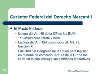 Carácter Federal del Derecho Mercantil El Pacto Federal:  lectura del Art. 40 de la CP de los EUM: Competencias (federal y local) Lectura del Art. 124 constitucional, Art. 73, fracción X Facultad del Congreso de la Unión para legislar en materia de comercio, Art. 73 de la CP de los EUM en la cual excluye las entidades federativas 