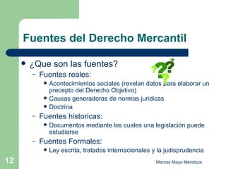 Fuentes del Derecho Mercantil ¿Que son las fuentes? Fuentes reales: Acontecimientos sociales (revelan datos para elaborar un precepto del Derecho Objetivo) Causas generadoras de normas juridicas Doctrina  Fuentes historicas: Documentos mediante los cuales una legislación puede estudiarse Fuentes Formales: Ley escrita, tratados internacionales y la judisprudencia 