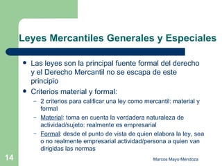 Leyes Mercantiles Generales y Especiales Las leyes son la principal fuente formal del derecho y el Derecho Mercantil no se escapa de este principio Criterios material y formal: 2 criterios para calificar una ley como mercantil: material y formal Material : toma en cuenta la verdadera naturaleza de actividad/sujeto: realmente es empresarial Formal : desde el punto de vista de quien elabora la ley, sea o no realmente empresarial actividad/persona a quien van dirigidas las normas 