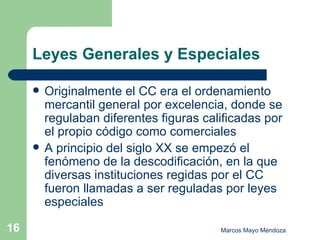 Leyes Generales y Especiales Originalmente el CC era el ordenamiento mercantil general por excelencia, donde se regulaban diferentes figuras calificadas por el propio código como comerciales A principio del siglo XX se empezó el fenómeno de la descodificación, en la que diversas instituciones regidas por el CC fueron llamadas a ser reguladas por leyes especiales 
