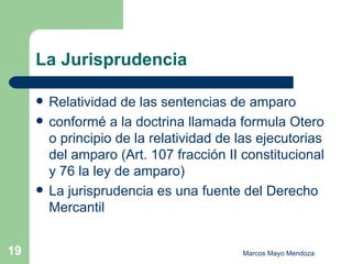 La Jurisprudencia Relatividad de las sentencias de amparo  conformé a la doctrina llamada formula Otero o principio de la relatividad de las ejecutorias del amparo (Art. 107 fracción II constitucional y 76 la ley de amparo) La jurisprudencia es una fuente del Derecho Mercantil 