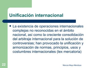Unificación internacional La existencia de operaciones internacionales complejas no reconocidas en el ámbito nacional, asi como la creciente consolidación del arbitraje internacional para la solución de controversias; han provocado la unificación y armonización de normas, principios, usos y costumbres internacionales (lex mercatoria) 