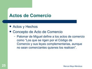 Actos de Comercio Actos y Hechos Concepto de Acto de Comercio Palomar de Miguel define a los actos de comercio como “Los que se rigen por el Código de Comercio y sus leyes complementarias, aunque no sean comerciantes quienes los realicen”.  