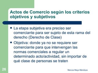 Actos de Comercio según los criterios objetivos y subjetivos La etapa subjetiva era preciso ser comerciante para ser sujeto de esta rama del derecho (Derecho de Clase)  Objetiva: donde ya no se requiere ser comerciante para que intervengan las normas comerciales a regular un determinado acto/actividad, sin importar de qué clase de personas se traten 