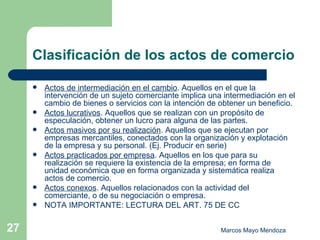 Clasificación de los actos de comercio Actos de intermediación en el cambio . Aquellos en el que la intervención de un sujeto comerciante implica una intermediación en el cambio de bienes o servicios con la intención de obtener un beneficio. Actos lucrativos . Aquellos que se realizan con un propósito de especulación, obtener un lucro para alguna de las partes. Actos masivos por su realización . Aquellos que se ejecutan por empresas mercantiles, conectados con la organización y explotación de la empresa y su personal. (Ej. Producir en serie) Actos practicados por empresa . Aquellos en los que para su realización se requiere la existencia de la empresa; en forma de unidad económica que en forma organizada y sistemática realiza actos de comercio. Actos conexos . Aquellos relacionados con la actividad del comerciante, o de su negociación o empresa. NOTA IMPORTANTE: LECTURA DEL ART. 75 DE CC 