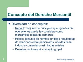 Concepto del Derecho Mercantil Diversidad de conceptos: Renaut : conjunto de principios que rigen las div. operaciones que la ley considera como mercantiles (actos de comercio)  Rocco : conjunto de normas jurídicas reguladoras de relaciones entre particulares, nacidas de la industria comercial o asimiladas a éstas De estas nociones    concepto grupal 