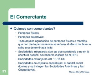 El Comerciante Quienes son comerciantes? Personas físicas Personas colectivas: Toda aquella agrupación de personas físicas o morales, que con cierta permanencia se reúnen al efecto de llevar a cabo una determinada lícita  Sociedades irregulares: son las que constando o no en la escritura publica, sin haberse inscrito en el RPC Sociedades extranjeras Art. 13-15 CC Sociedades de capital o capitalistas: el capital social domina y se incluyen las Sociedades Anónimas y las Cooperativas.  